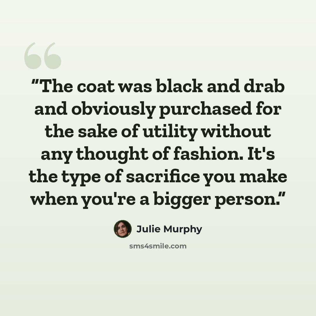 “The coat was black and drab and obviously purchased for the sake of utility without any thought of fashion. It's the type of sacrifice you make when you're a bigger person.” quote by Julie Murphy