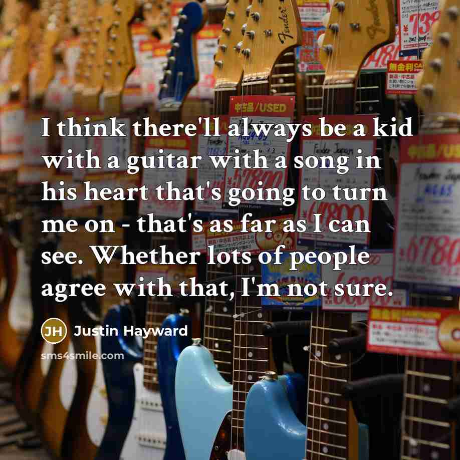 “I think there'll always be a kid with a guitar with a song in his heart that's going to turn me on - that's as far as I can see. Whether lots of people agree with that, I'm not sure.” quote by Justin Hayward
