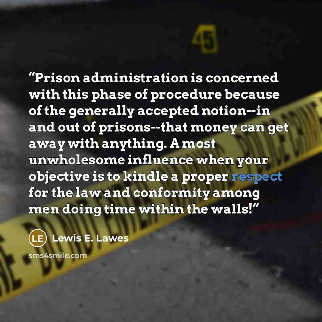 “Prison administration is concerned with this phase of procedure because of the generally accepted notion--in and out of prisons--that money can get away with anything. A most unwholesome influence when your objective is to kindle a proper respect for the law and conformity among men doing time…” quote by Lewis E. Lawes
