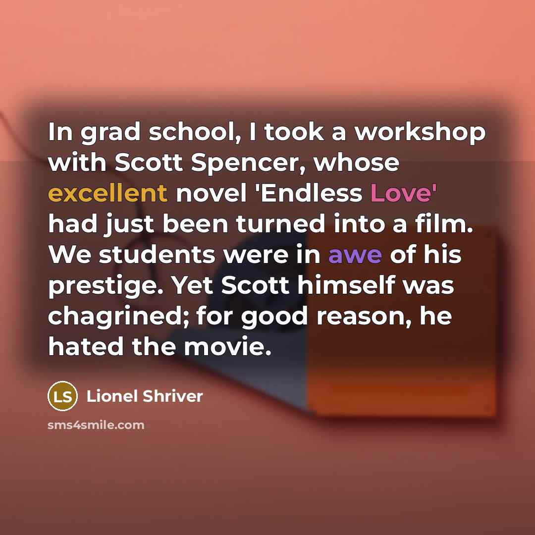 “In grad school, I took a workshop with Scott Spencer, whose excellent novel 'Endless Love' had just been turned into a film. We students were in awe of his prestige. Yet Scott himself was chagrined; for good reason, he hated the movie.” quote by Lionel Shriver