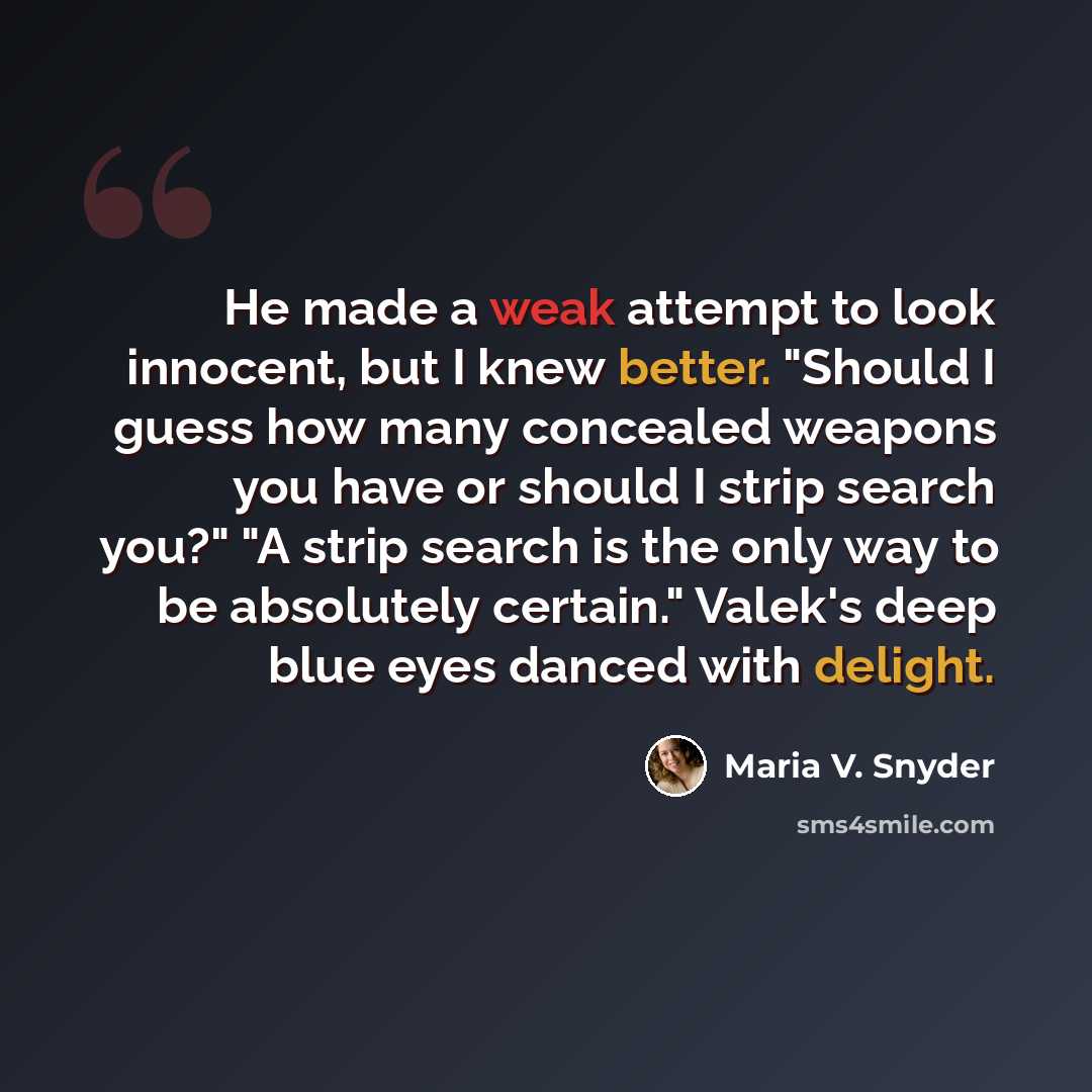 “He made a weak attempt to look innocent, but I knew better. "Should I guess how many concealed weapons you have or should I strip search you?" "A strip search is the only way to be absolutely certain." Valek's deep blue eyes danced with delight.” quote by Maria V. Snyder