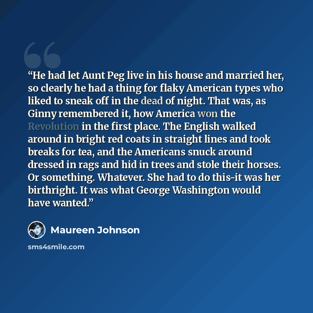 “He had let Aunt Peg live in his house and married her, so clearly he had a thing for flaky American types who liked to sneak off in the dead of night. That was, as Ginny remembered it, how America won the Revolution in the first place. The English walked around in bright red coats in straight…” quote by Maureen Johnson