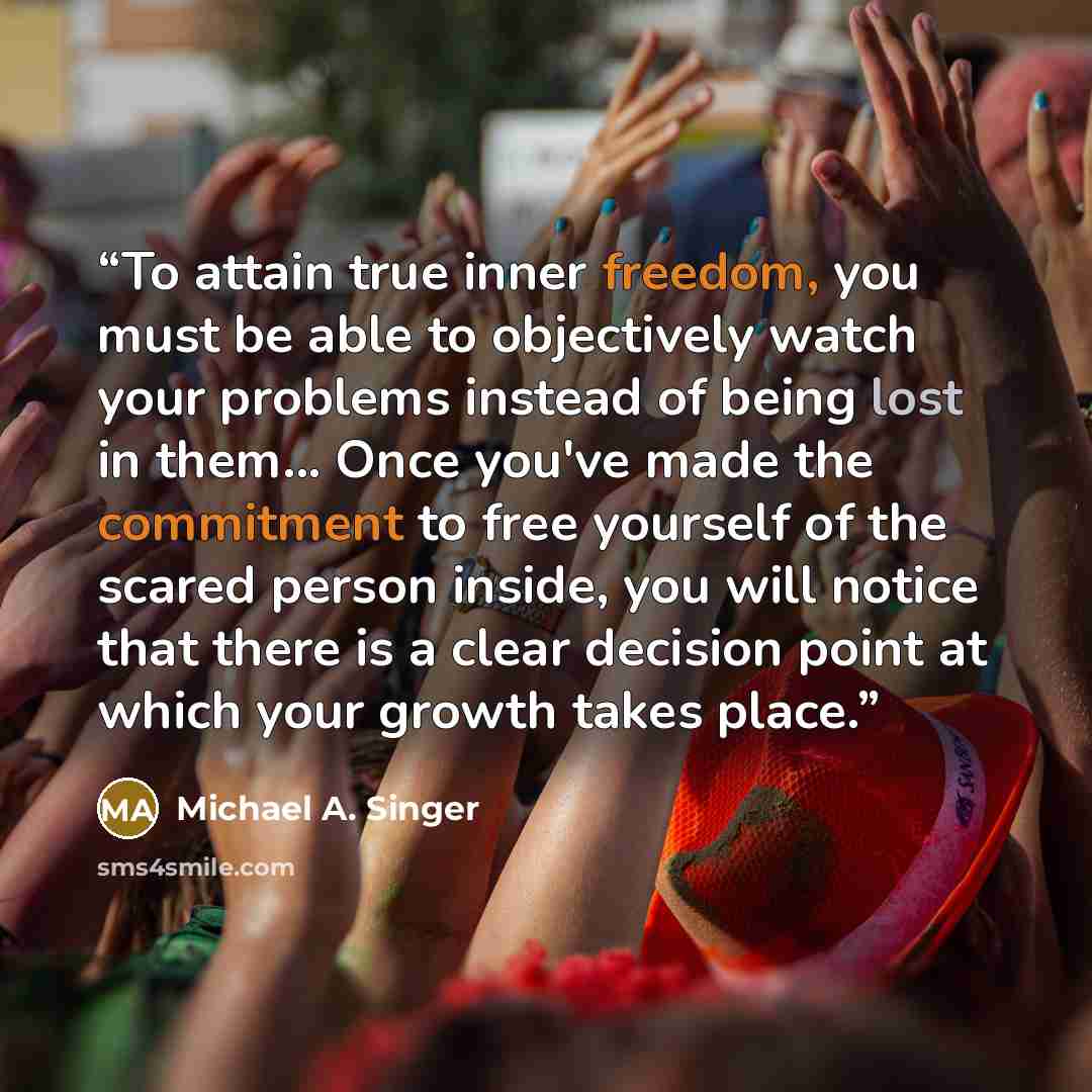 “To attain true inner freedom, you must be able to objectively watch your problems instead of being lost in them... Once you've made the commitment to free yourself of the scared person inside, you will notice that there is a clear decision point at which your growth takes place.” quote by Michael A. Singer