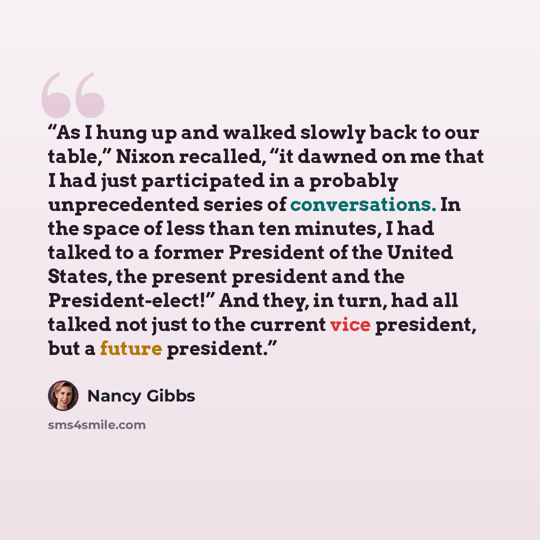 “As I hung up and walked slowly back to our table,” Nixon recalled, “it dawned on me that I had just participated in a probably unprecedented series of conversations. In the space of less than ten minutes, I had talked to a former President of the United States, the present president and the…” quote by Nancy Gibbs
