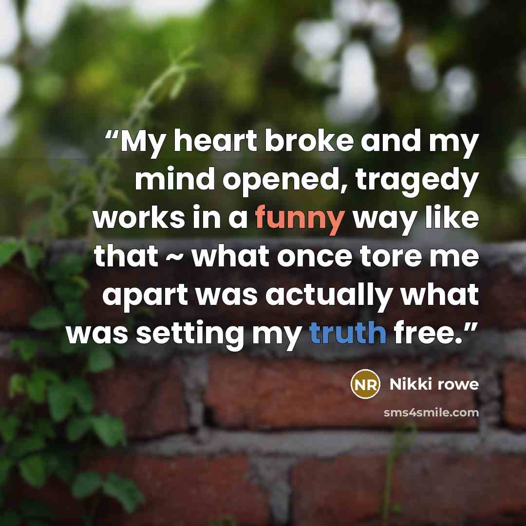 “My heart broke and my mind opened, tragedy works in a funny way like that ~ what once tore me apart was actually what was setting my truth free.” quote by Nikki Rowe