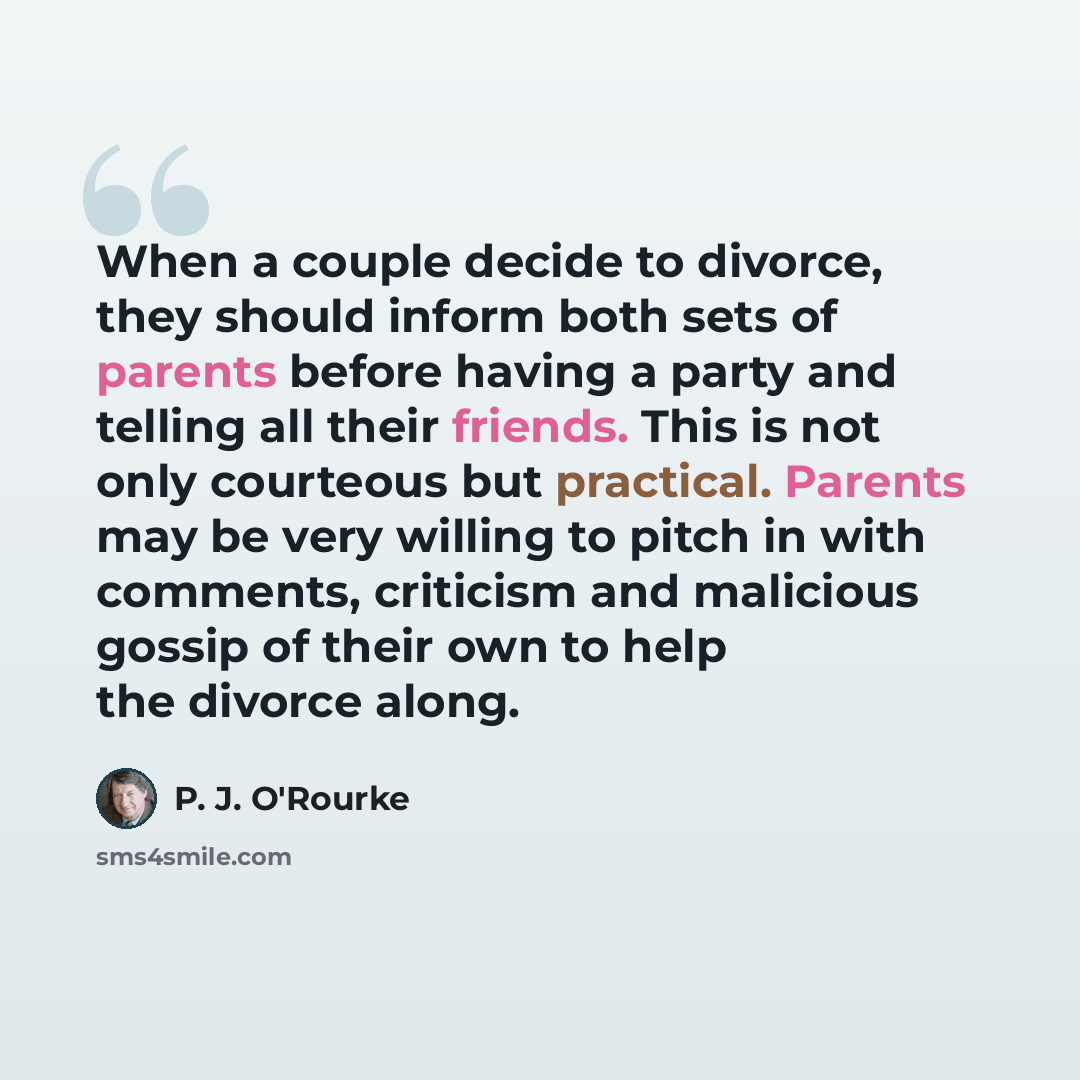 “When a couple decide to divorce, they should inform both sets of parents before having a party and telling all their friends. This is not only courteous but practical. Parents may be very willing to pitch in with comments, criticism and malicious gossip of their own to help the divorce along.” quote by P. J. O'Rourke