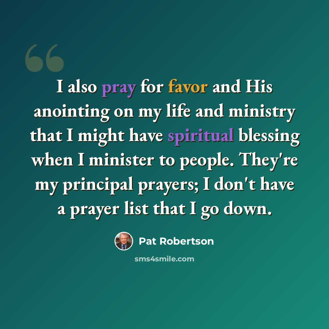 “I also pray for favor and His anointing on my life and ministry that I might have spiritual blessing when I minister to people. They're my principal prayers; I don't have a prayer list that I go down.” quote by Pat Robertson