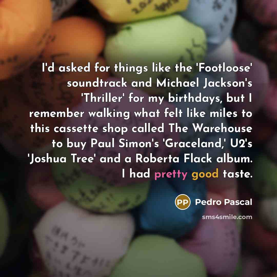 “I'd asked for things like the 'Footloose' soundtrack and Michael Jackson's 'Thriller' for my birthdays, but I remember walking what felt like miles to this cassette shop called The Warehouse to buy Paul Simon's 'Graceland,' U2's 'Joshua Tree' and a Roberta Flack album. I had pretty good taste.” quote by Pedro Pascal