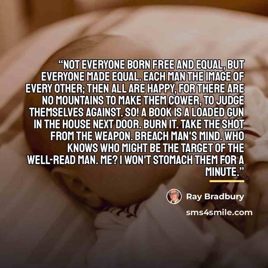 “Not everyone born free and equal, but everyone made equal. Each man the image of every other; then all are happy, for there are no mountains to make them cower, to judge themselves against. So! A book is a loaded gun in the house next door. Burn it. Take the shot from the weapon. Breach man's…” quote by Ray Bradbury