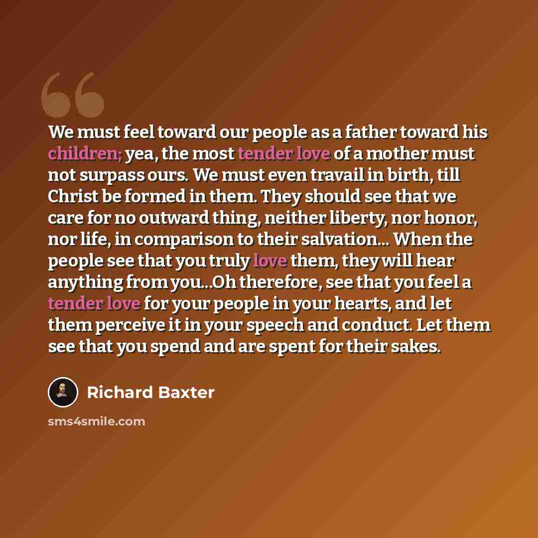 “We must feel toward our people as a father toward his children; yea, the most tender love of a mother must not surpass ours. We must even travail in birth, till Christ be formed in them. They should see that we care for no outward thing, neither liberty, nor honor, nor life, in comparison to their…” quote by Richard Baxter