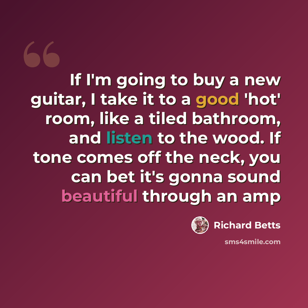 “If I'm going to buy a new guitar, I take it to a good 'hot' room, like a tiled bathroom, and listen to the wood. If tone comes off the neck, you can bet it's gonna sound beautiful through an amp” quote by Richard Betts