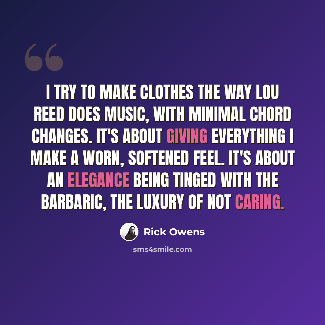 “I try to make clothes the way Lou Reed does music, with minimal chord changes. It's about giving everything I make a worn, softened feel. It's about an elegance being tinged with the barbaric, the luxury of not caring.” quote by Rick Owens