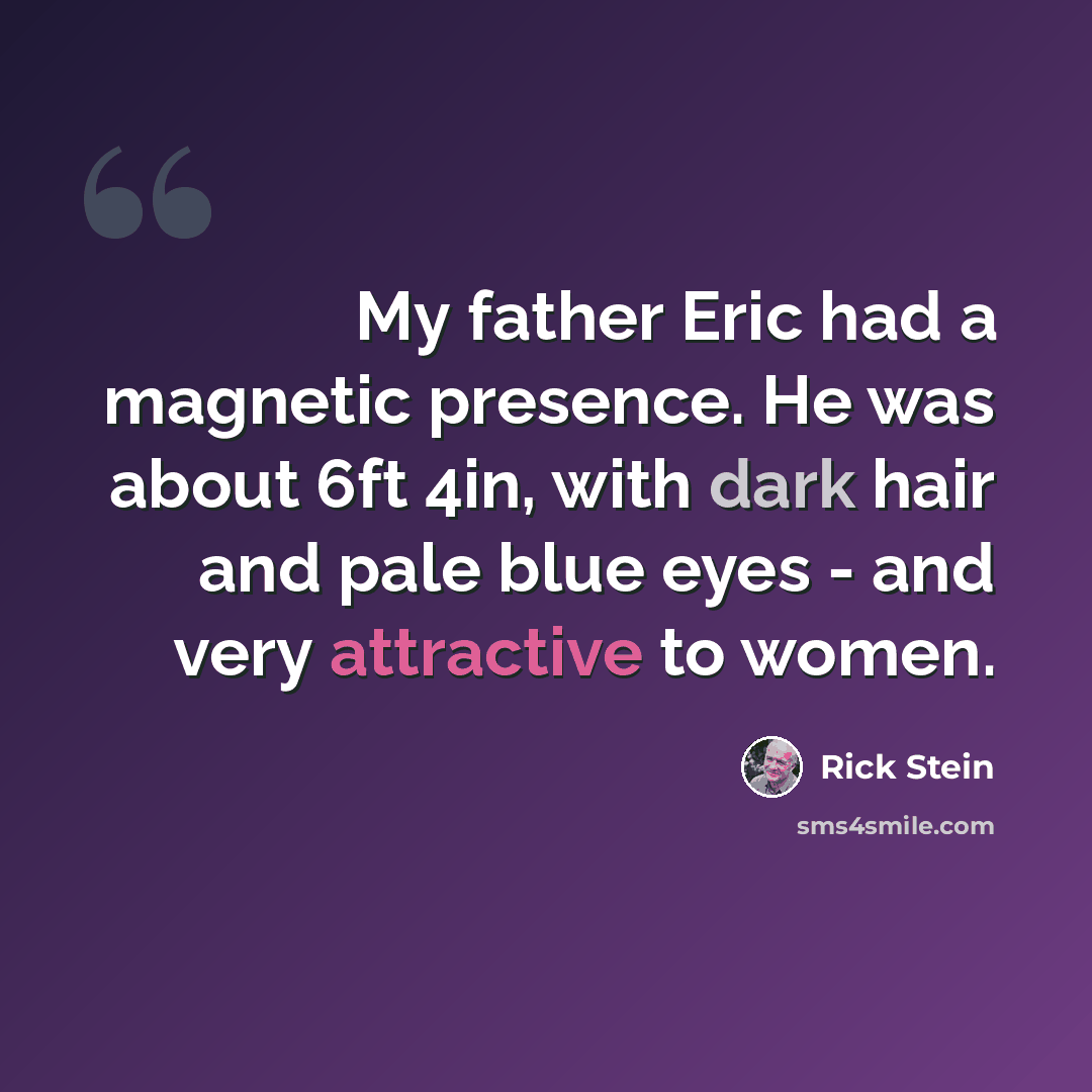 “My father Eric had a magnetic presence. He was about 6ft 4in, with dark hair and pale blue eyes - and very attractive to women.” quote by Rick Stein