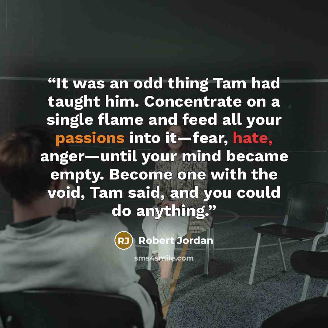 “It was an odd thing Tam had taught him. Concentrate on a single flame and feed all your passions into it—fear, hate, anger—until your mind became empty. Become one with the void, Tam said, and you could do anything.” quote by Robert Jordan