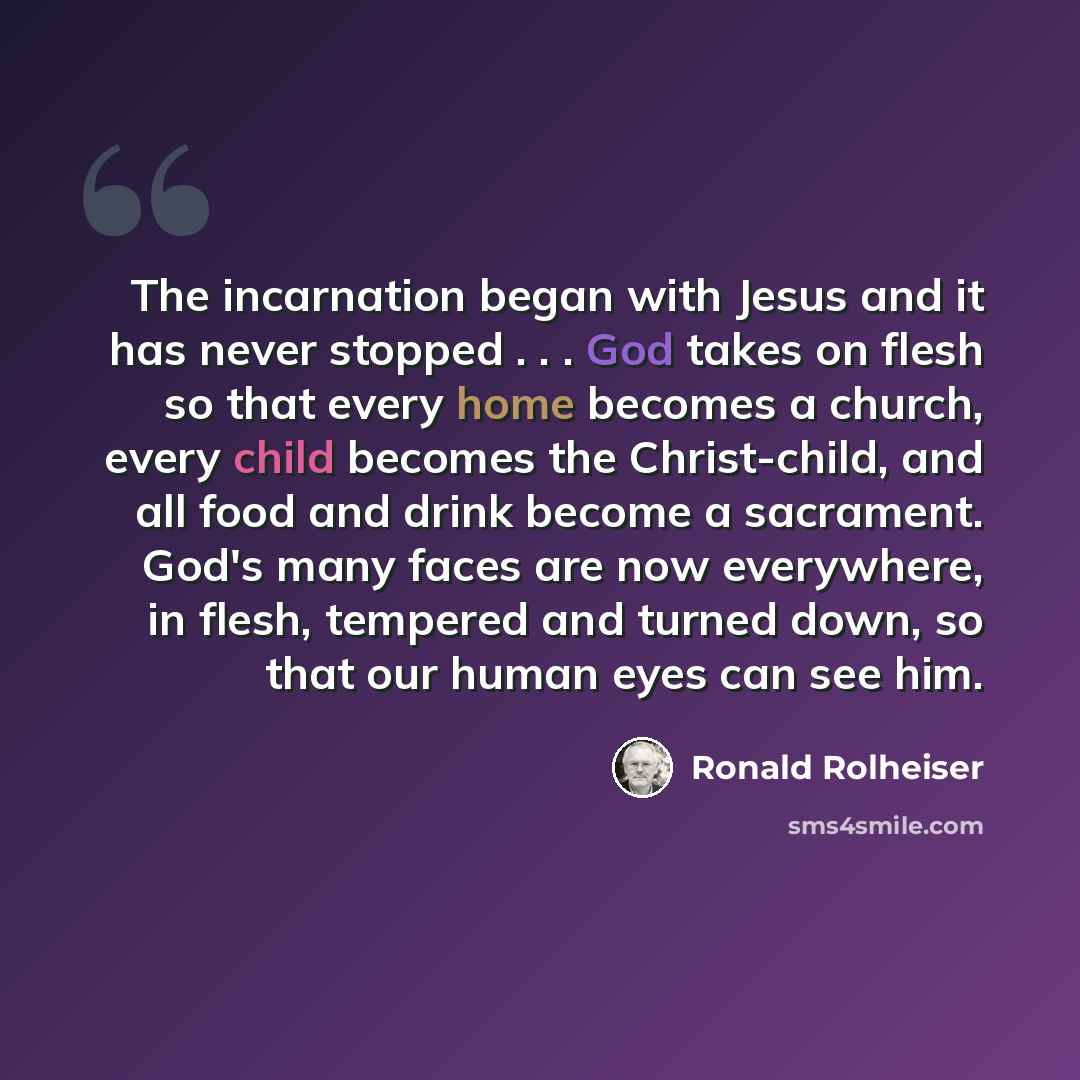 “The incarnation began with Jesus and it has never stopped . . . God takes on flesh so that every home becomes a church, every child becomes the Christ-child, and all food and drink become a sacrament. God's many faces are now everywhere, in flesh, tempered and turned down, so that our human eyes…” quote by Ronald Rolheiser