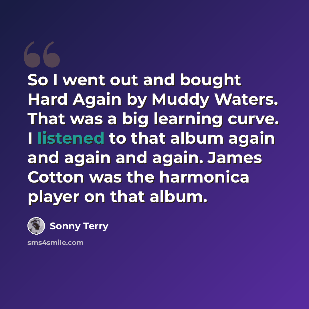 “So I went out and bought Hard Again by Muddy Waters. That was a big learning curve. I listened to that album again and again and again. James Cotton was the harmonica player on that album.” quote by Sonny Terry