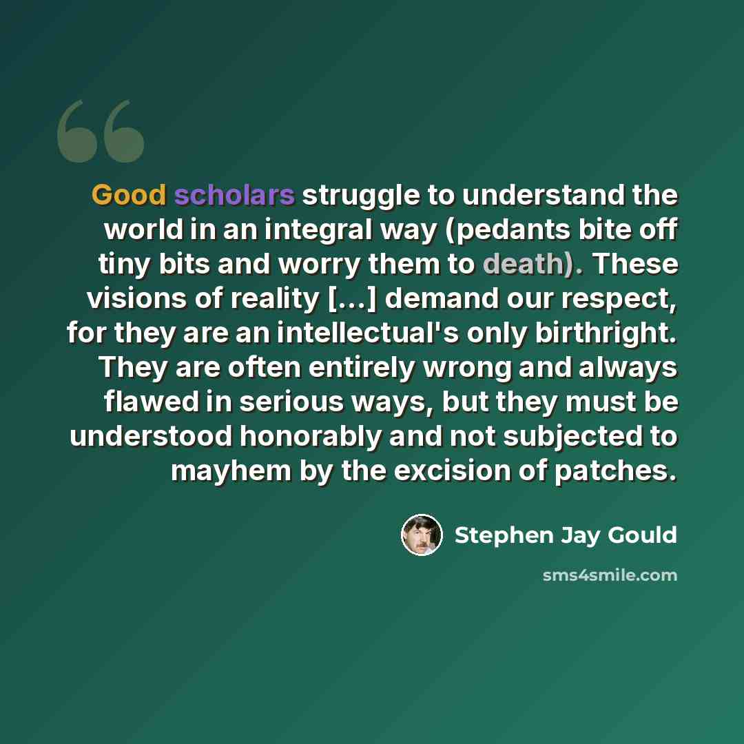 “Good scholars struggle to understand the world in an integral way (pedants bite off tiny bits and worry them to death). These visions of reality [...] demand our respect, for they are an intellectual's only birthright. They are often entirely wrong and always flawed in serious ways, but they must…” quote by Stephen Jay Gould