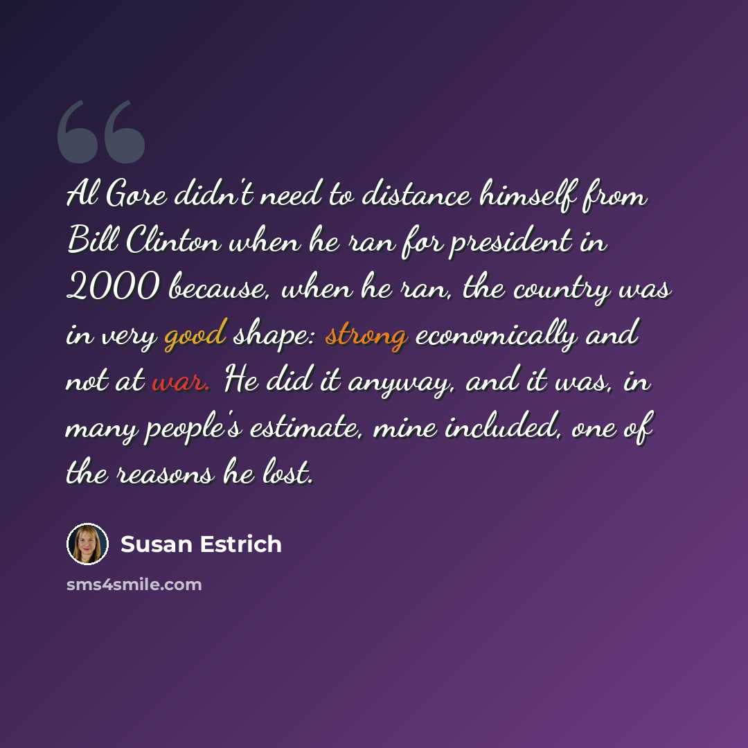 “Al Gore didn't need to distance himself from Bill Clinton when he ran for president in 2000 because, when he ran, the country was in very good shape: strong economically and not at war. He did it anyway, and it was, in many people's estimate, mine included, one of the reasons he lost.” quote by Susan Estrich