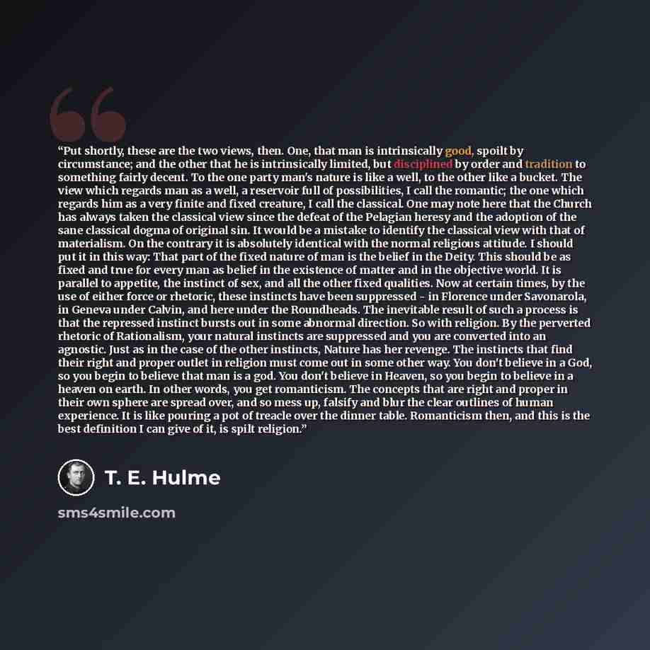“Put shortly, these are the two views, then. One, that man is intrinsically good, spoilt by circumstance; and the other that he is intrinsically limited, but disciplined by order and tradition to something fairly decent. To the one party man's nature is like a well, to the other like a bucket. The…” quote by T. E. Hulme