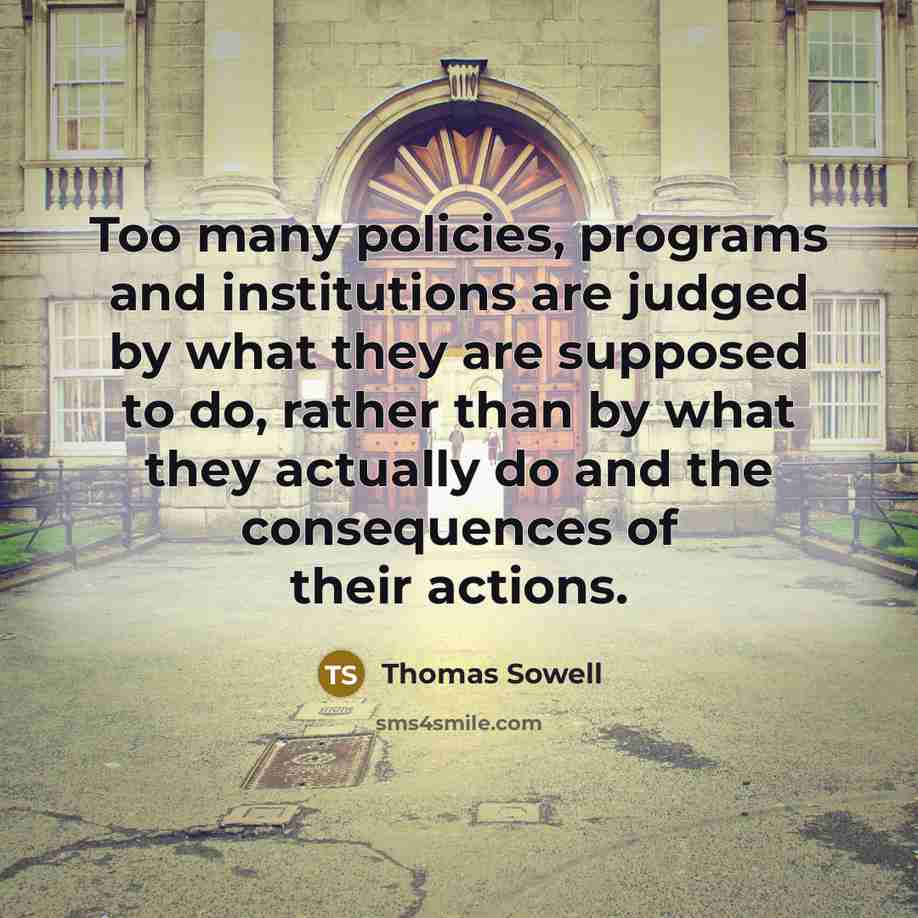 “Too many policies, programs and institutions are judged by what they are supposed to do, rather than by what they actually do and the consequences of their actions.” quote by Thomas Sowell