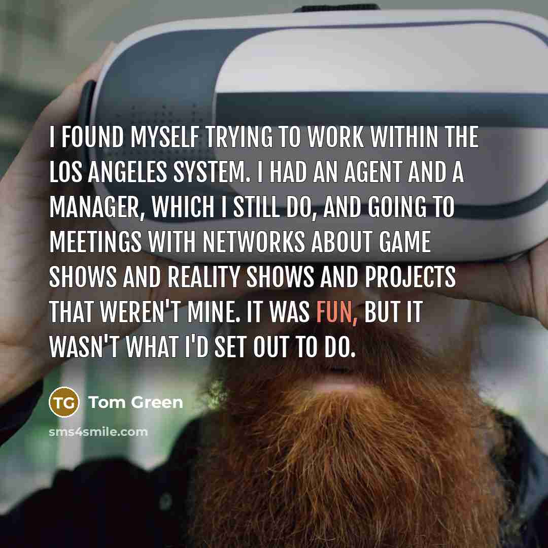 “I found myself trying to work within the Los Angeles system. I had an agent and a manager, which I still do, and going to meetings with networks about game shows and reality shows and projects that weren't mine. It was fun, but it wasn't what I'd set out to do.” quote by Tom Green