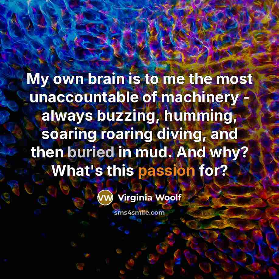 “My own brain is to me the most unaccountable of machinery - always buzzing, humming, soaring roaring diving, and then buried in mud. And why? What's this passion for?” quote by Virginia Woolf