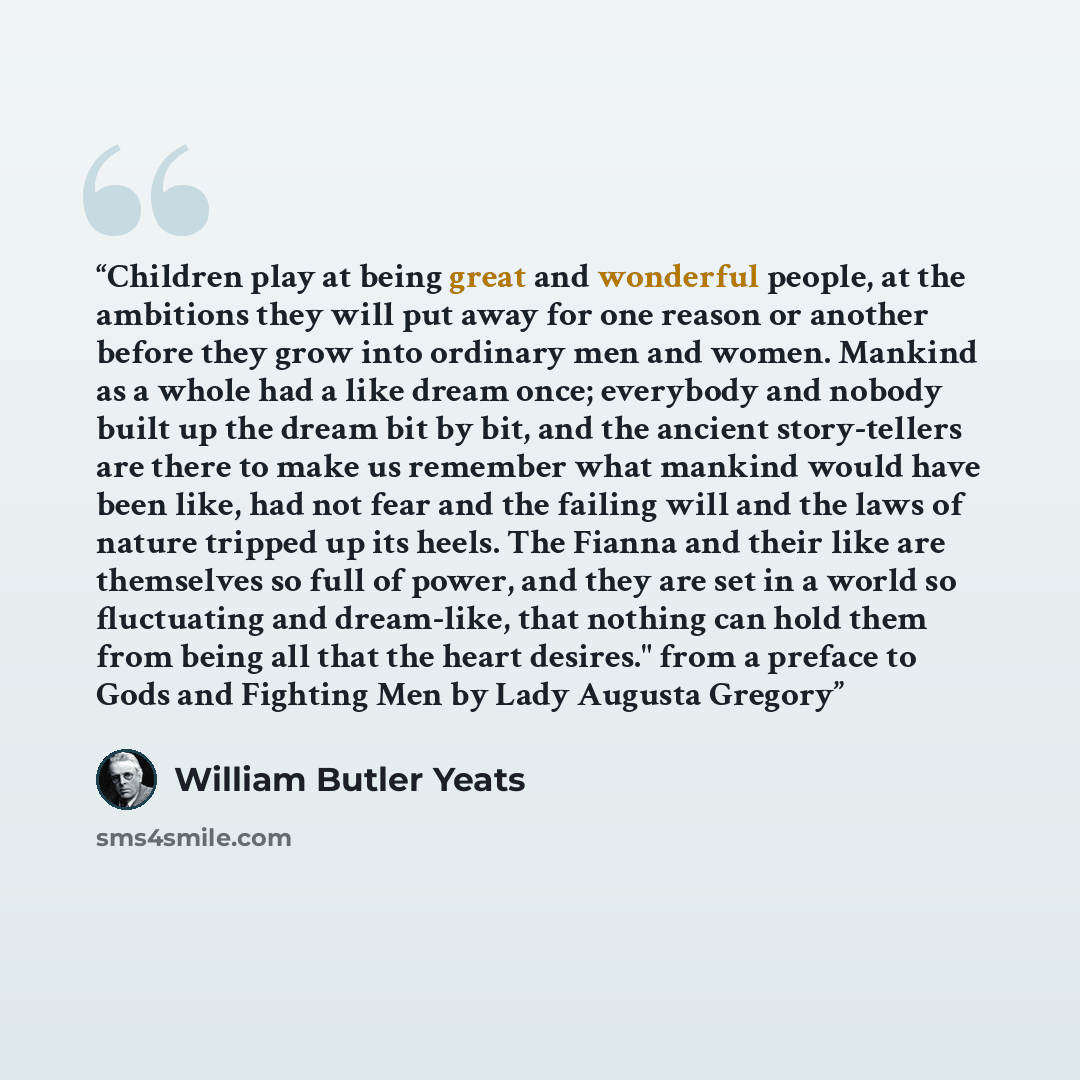 “Children play at being great and wonderful people, at the ambitions they will put away for one reason or another before they grow into ordinary men and women. Mankind as a whole had a like dream once; everybody and nobody built up the dream bit by bit, and the ancient story-tellers are there to…” quote by William Butler Yeats