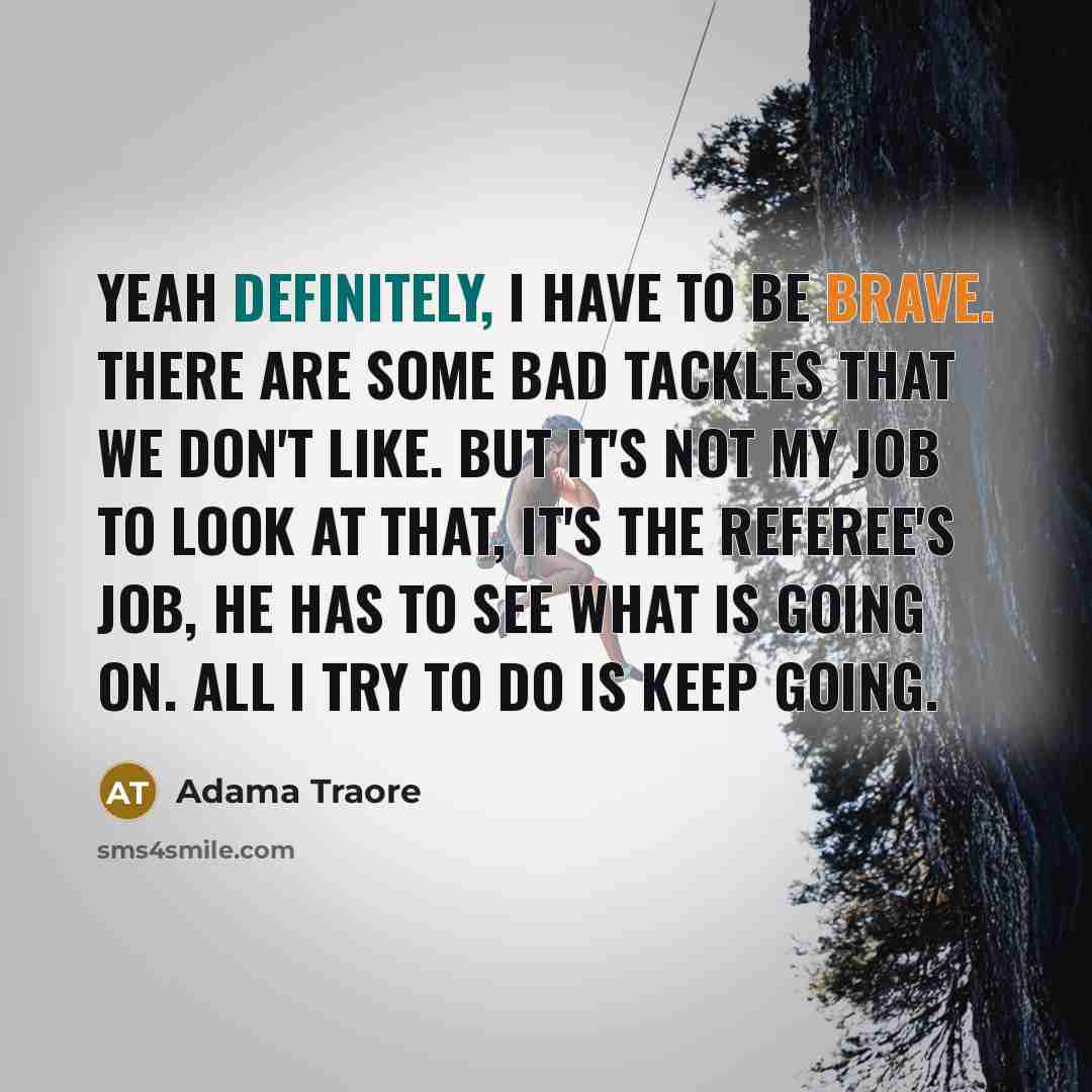 “Yeah definitely, I have to be brave. There are some bad tackles that we don't like. But it's not my job to look at that, it's the referee's job, he has to see what is going on. All I try to do is keep going.” quote by Adama Traore
