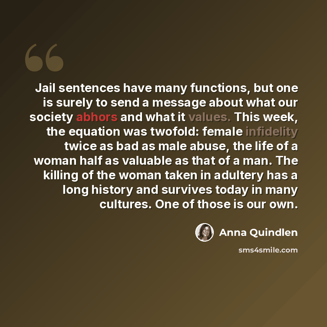“Jail sentences have many functions, but one is surely to send a message about what our society abhors and what it values. This week, the equation was twofold: female infidelity twice as bad as male abuse, the life of a woman half as valuable as that of a man. The killing of the woman taken in…” quote by Anna Quindlen