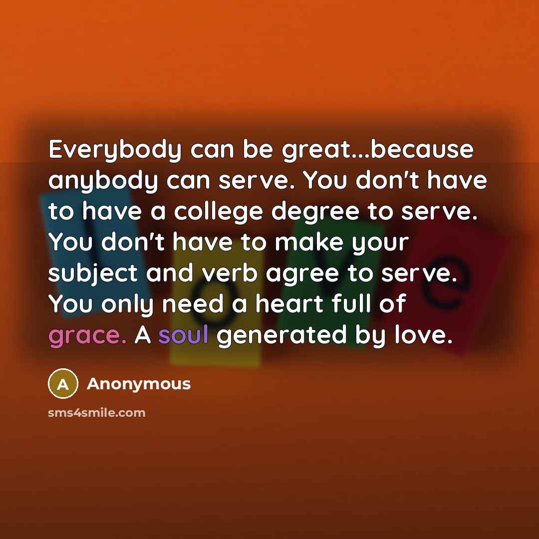 “Everybody can be great...because anybody can serve. You don't have to have a college degree to serve. You don't have to make your subject and verb agree to serve. You only need a heart full of grace. A soul generated by love.” quote by Anonymous