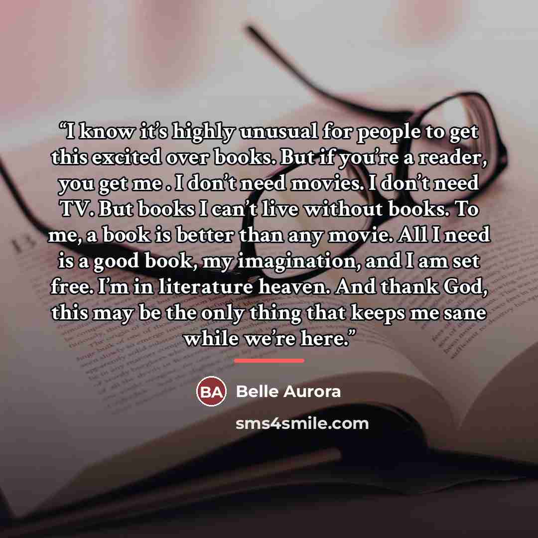 “I know it’s highly unusual for people to get this excited over books. But if you’re a reader, you get me . I don’t need movies. I don’t need TV. But books I can’t live without books. To me, a book is better than any movie. All I need is a good book, my imagination, and I am set free. I’m in…” quote by Belle Aurora
