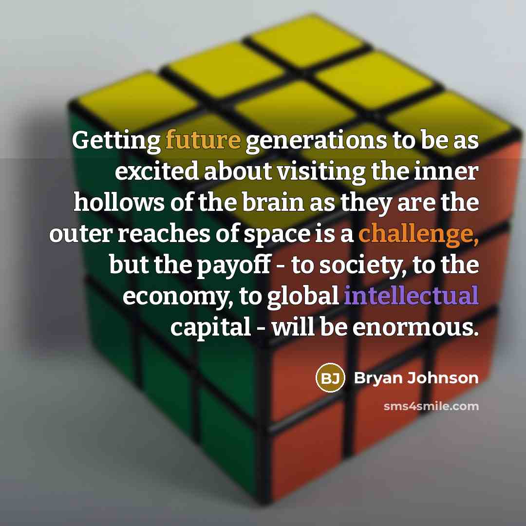 “Getting future generations to be as excited about visiting the inner hollows of the brain as they are the outer reaches of space is a challenge, but the payoff - to society, to the economy, to global intellectual capital - will be enormous.” quote by Bryan Johnson