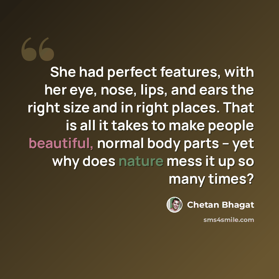 “She had perfect features, with her eye, nose, lips, and ears the right size and in right places. That is all it takes to make people beautiful, normal body parts – yet why does nature mess it up so many times?” quote by Chetan Bhagat