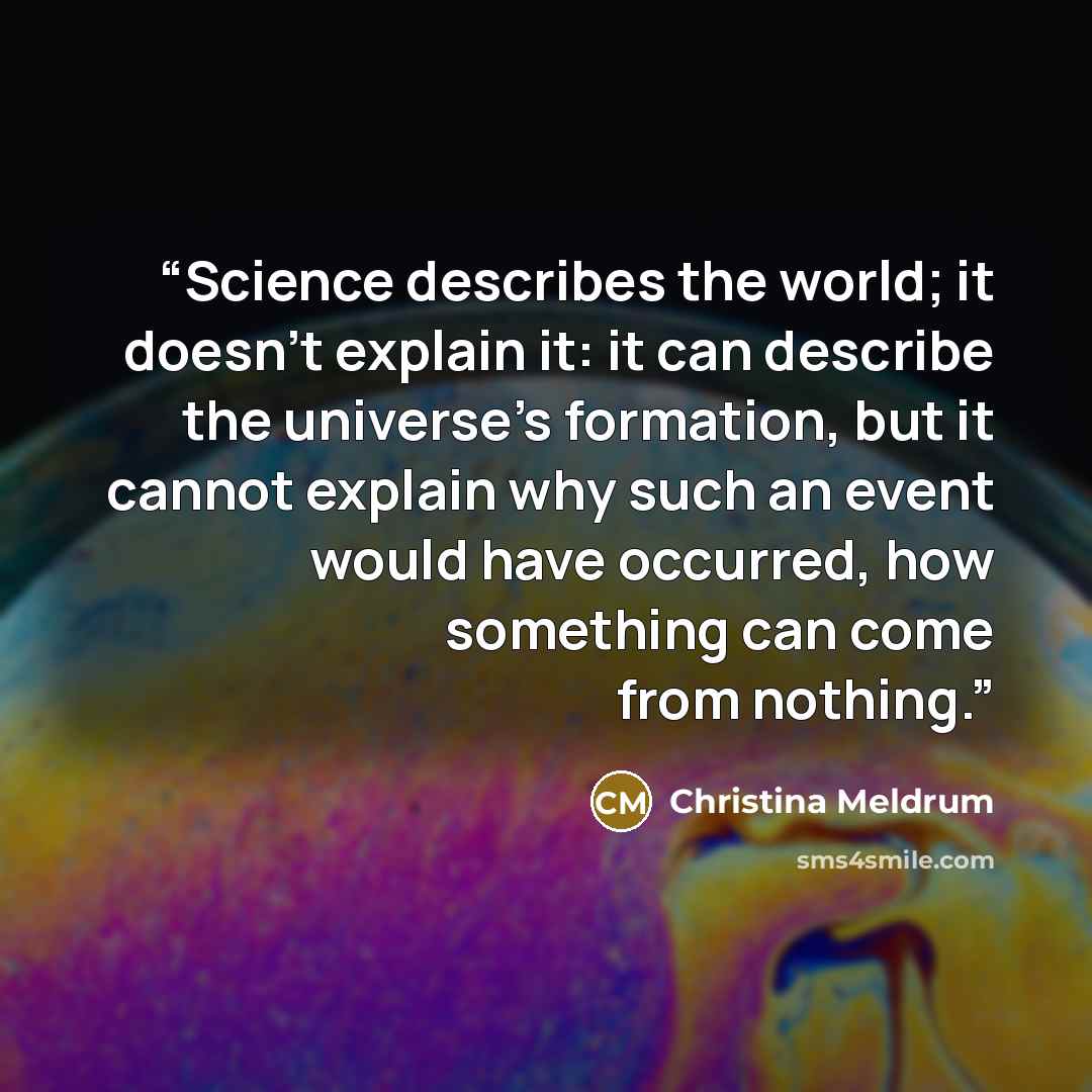 “Science describes the world; it doesn't explain it: it can describe the universe's formation, but it cannot explain why such an event would have occurred, how something can come from nothing.” quote by Christina Meldrum