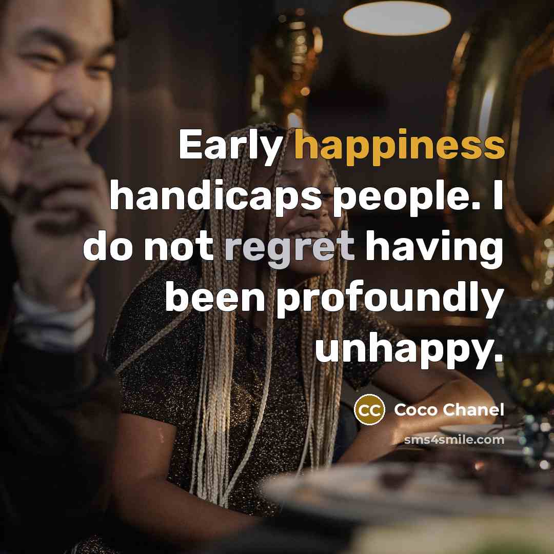 “Early happiness handicaps people. I do not regret having been profoundly unhappy.” quote by Coco Chanel