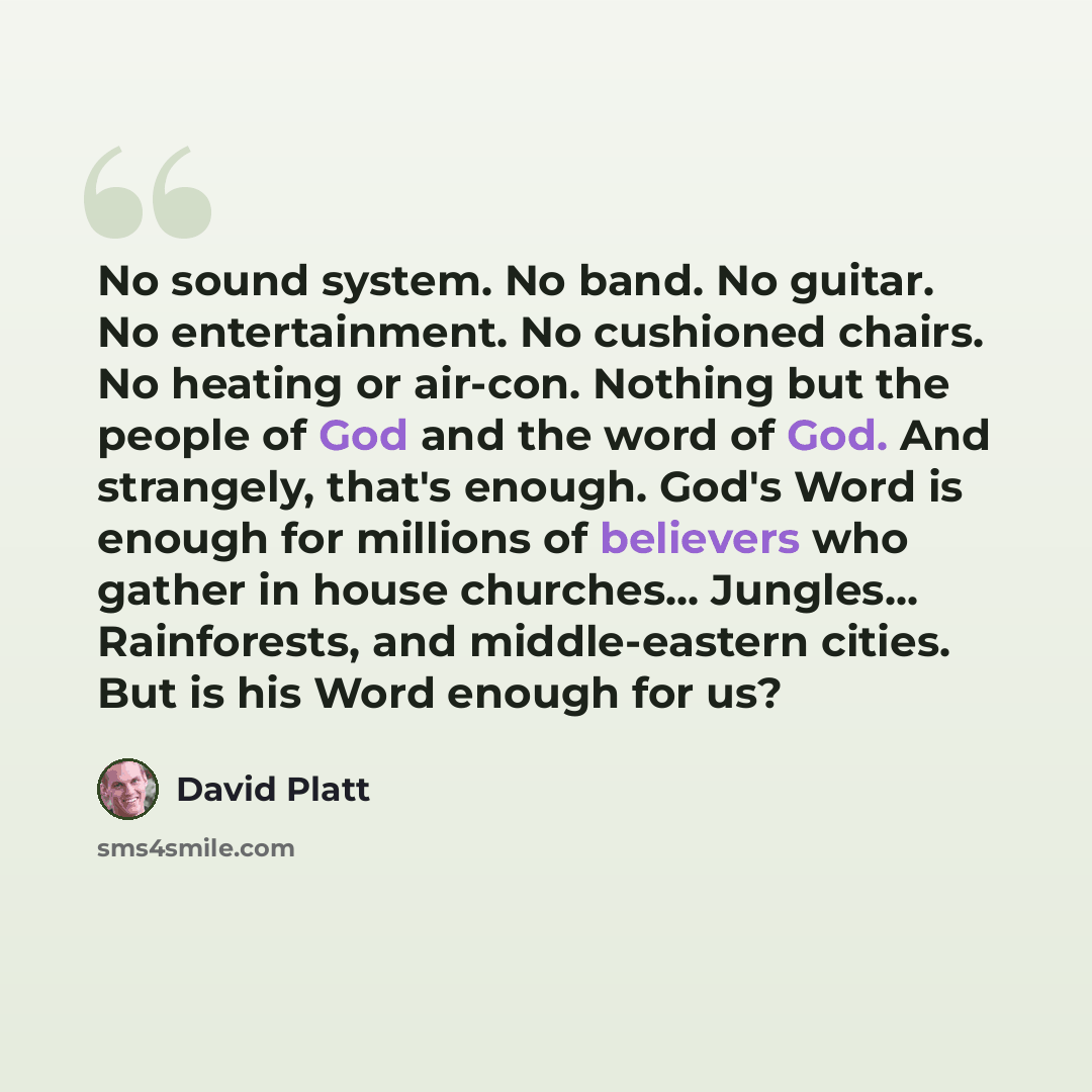 “No sound system. No band. No guitar. No entertainment. No cushioned chairs. No heating or air-con. Nothing but the people of God and the word of God. And strangely, that's enough. God's Word is enough for millions of believers who gather in house churches... Jungles... Rainforests, and…” quote by David Platt