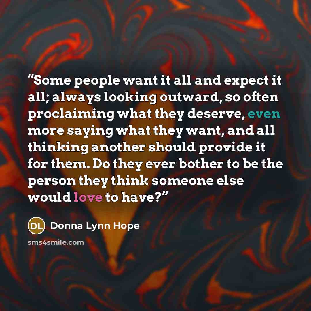 “Some people want it all and expect it all; always looking outward, so often proclaiming what they deserve, even more saying what they want, and all thinking another should provide it for them. Do they ever bother to be the person they think someone else would love to have?” quote by Donna Lynn Hope