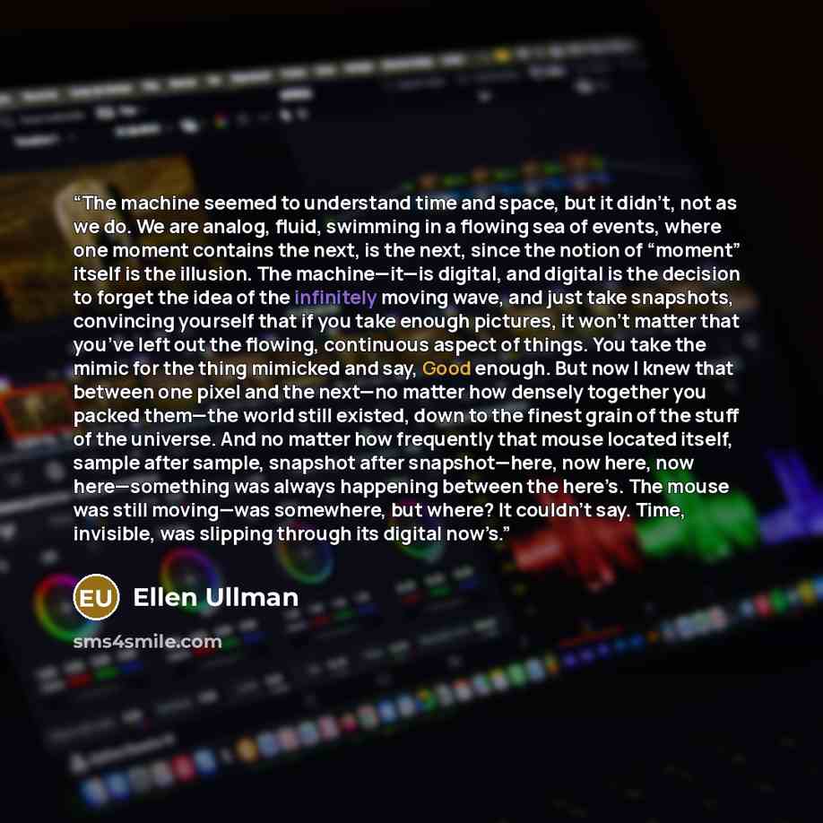 “The machine seemed to understand time and space, but it didn’t, not as we do. We are analog, fluid, swimming in a flowing sea of events, where one moment contains the next, is the next, since the notion of “moment” itself is the illusion. The machine—it—is digital, and digital is the decision to…” quote by Ellen Ullman
