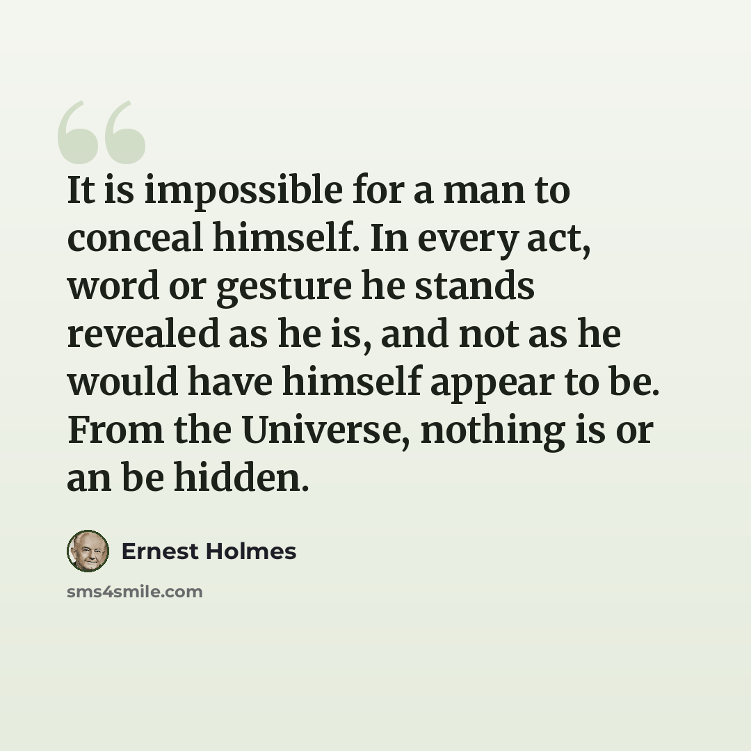 “It is impossible for a man to conceal himself. In every act, word or gesture he stands revealed as he is, and not as he would have himself appear to be. From the Universe, nothing is or an be hidden.” quote by Ernest Holmes