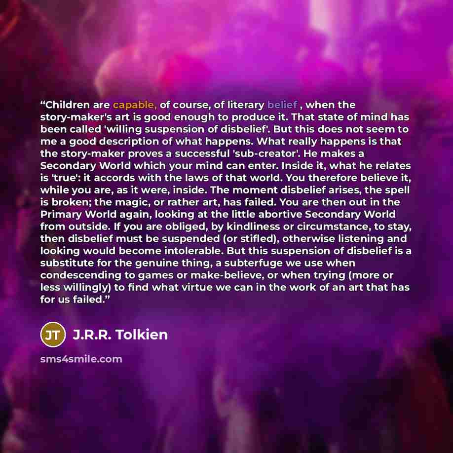 “Children are capable, of course, of literary belief , when the story-maker's art is good enough to produce it. That state of mind has been called 'willing suspension of disbelief'. But this does not seem to me a good description of what happens. What really happens is that the story-maker proves a…” quote by J.R.R. Tolkien