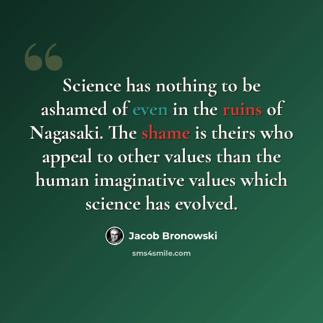 “Science has nothing to be ashamed of even in the ruins of Nagasaki. The shame is theirs who appeal to other values than the human imaginative values which science has evolved.” quote by Jacob Bronowski