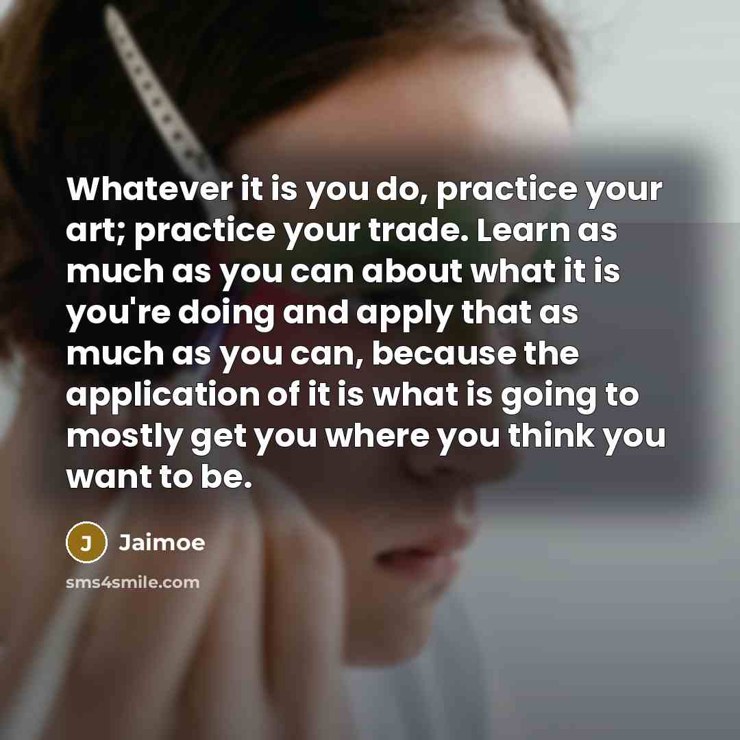 “Whatever it is you do, practice your art; practice your trade. Learn as much as you can about what it is you're doing and apply that as much as you can, because the application of it is what is going to mostly get you where you think you want to be.” quote by Jaimoe