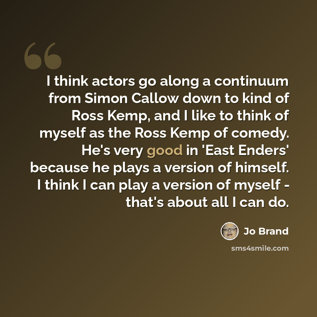 “I think actors go along a continuum from Simon Callow down to kind of Ross Kemp, and I like to think of myself as the Ross Kemp of comedy. He's very good in 'East Enders' because he plays a version of himself. I think I can play a version of myself - that's about all I can do.” quote by Jo Brand