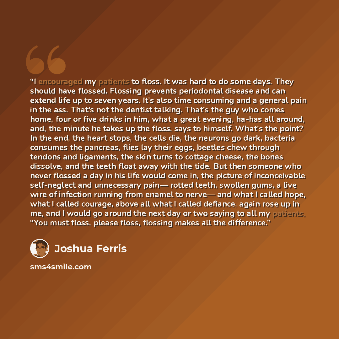 “I encouraged my patients to floss. It was hard to do some days. They should have flossed. Flossing prevents periodontal disease and can extend life up to seven years. It’s also time consuming and a general pain in the ass. That’s not the dentist talking. That’s the guy who comes home, four or five…” quote by Joshua Ferris