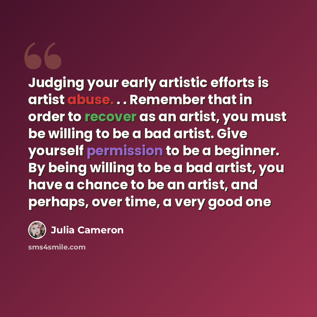 “Judging your early artistic efforts is artist abuse. . . Remember that in order to recover as an artist, you must be willing to be a bad artist. Give yourself permission to be a beginner. By being willing to be a bad artist, you have a chance to be an artist, and perhaps, over time, a very good one” quote by Julia Cameron