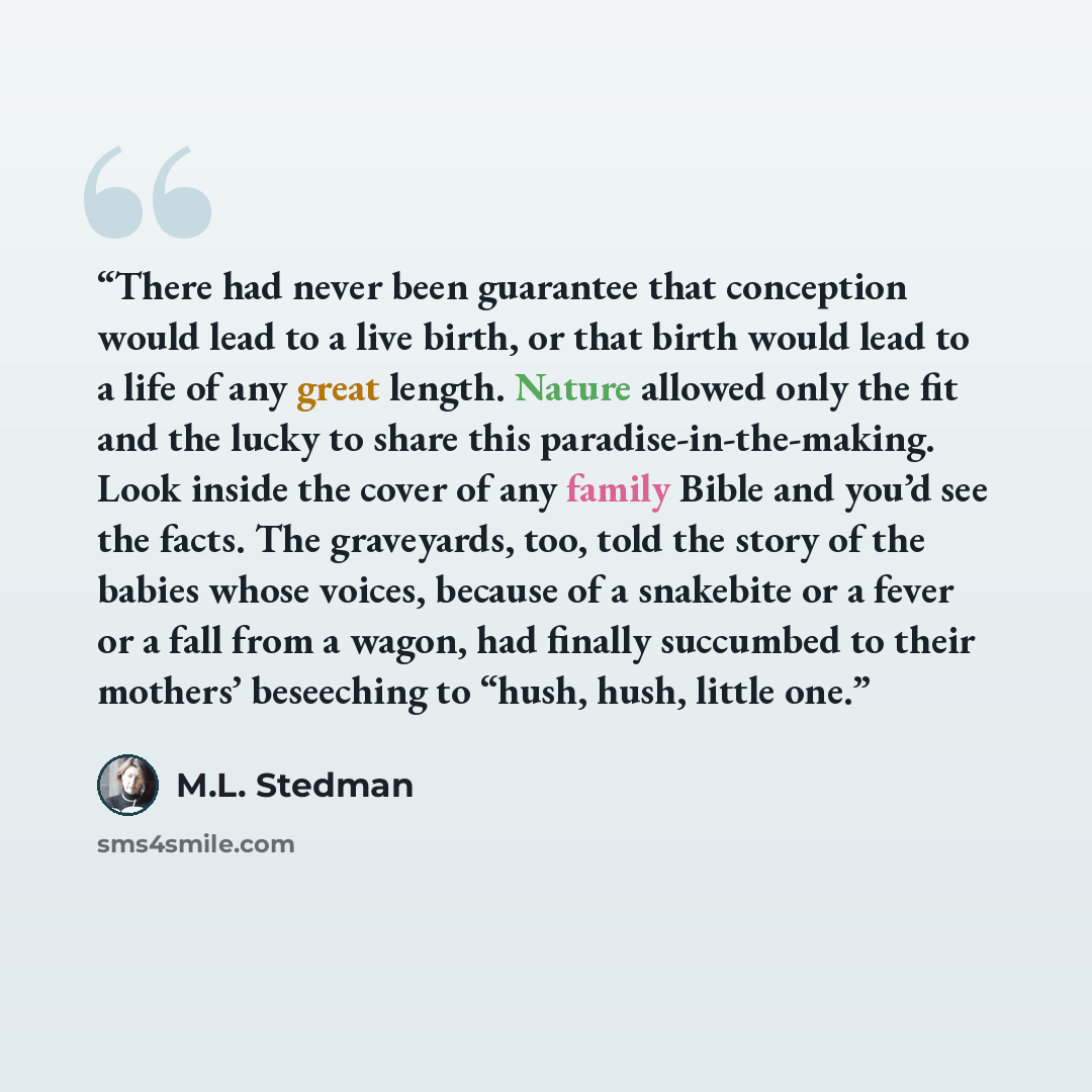 “There had never been guarantee that conception would lead to a live birth, or that birth would lead to a life of any great length. Nature allowed only the fit and the lucky to share this paradise-in-the-making. Look inside the cover of any family Bible and you’d see the facts. The graveyards, too…” quote by M.L. Stedman