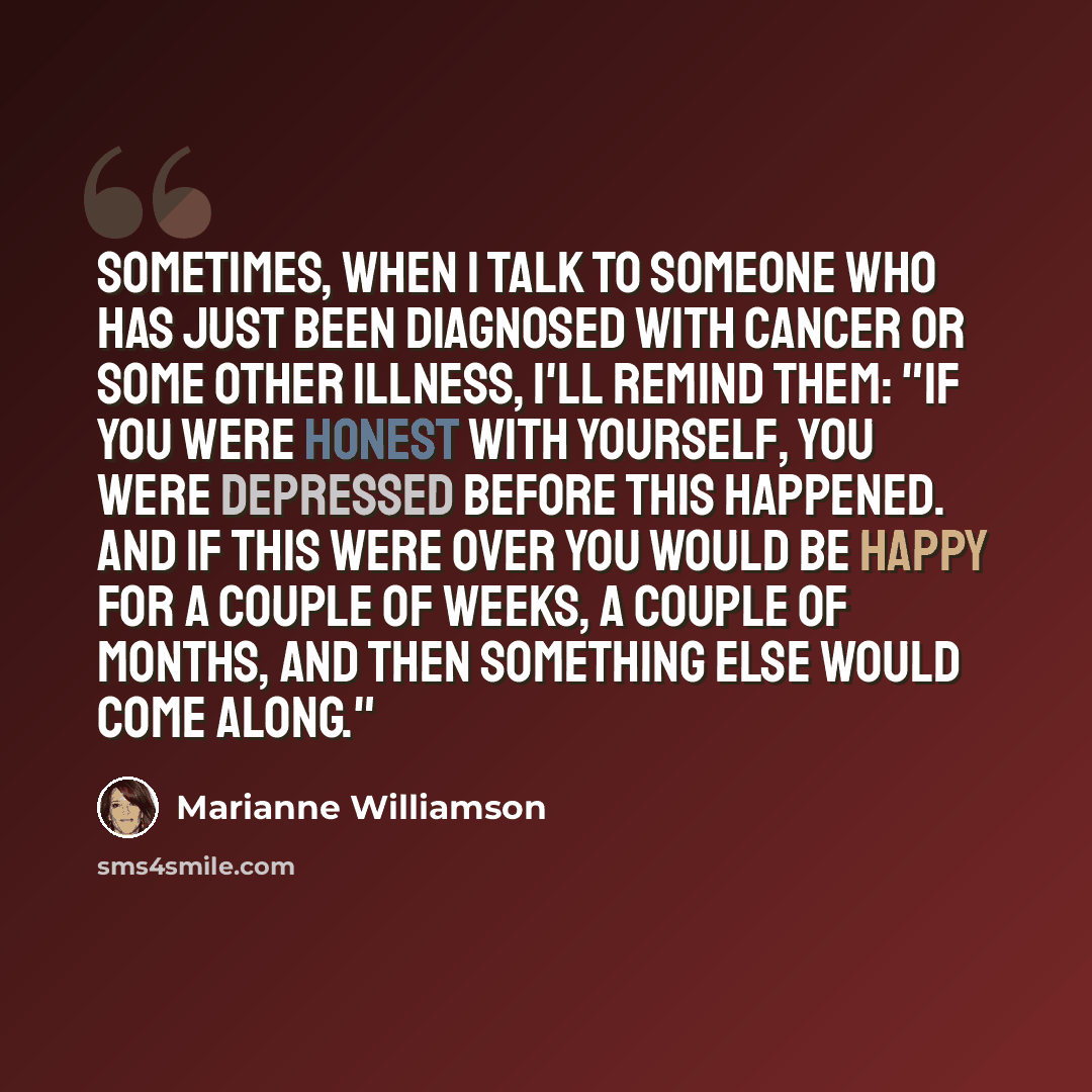 “Sometimes, when I talk to someone who has just been diagnosed with cancer or some other illness, I'll remind them: "If you were honest with yourself, you were depressed before this happened. And if this were over you would be happy for a couple of weeks, a couple of months, and then something else…” quote by Marianne Williamson