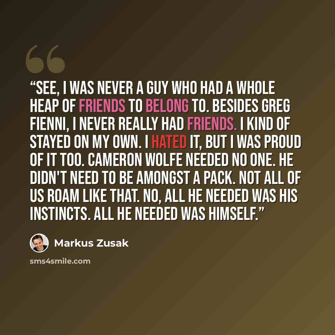 “See, I was never a guy who had a whole heap of friends to belong to. Besides Greg Fienni, I never really had friends. I kind of stayed on my own. I hated it, but I was proud of it too. Cameron Wolfe needed no one. He didn't need to be amongst a pack. Not all of us roam like that. No, all he needed…” quote by Markus Zusak