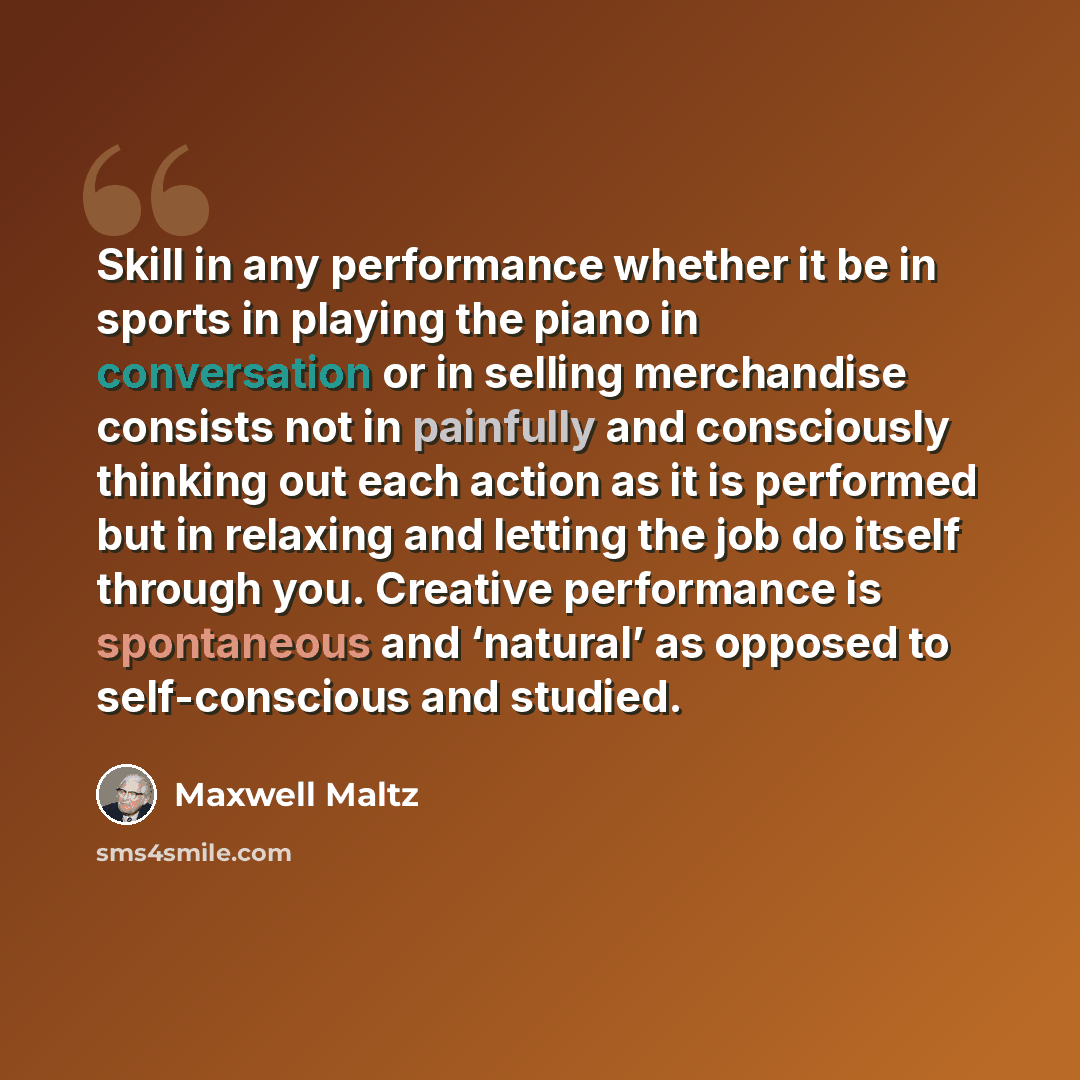 “Skill in any performance whether it be in sports in playing the piano in conversation or in selling merchandise consists not in painfully and consciously thinking out each action as it is performed but in relaxing and letting the job do itself through you. Creative performance is spontaneous and…” quote by Maxwell Maltz
