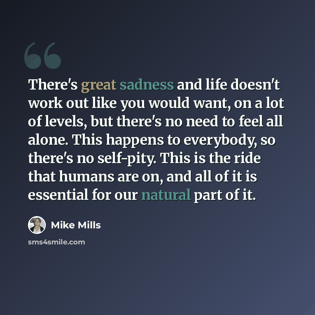 “There's great sadness and life doesn't work out like you would want, on a lot of levels, but there's no need to feel all alone. This happens to everybody, so there's no self-pity. This is the ride that humans are on, and all of it is essential for our natural part of it.” quote by Mike Mills
